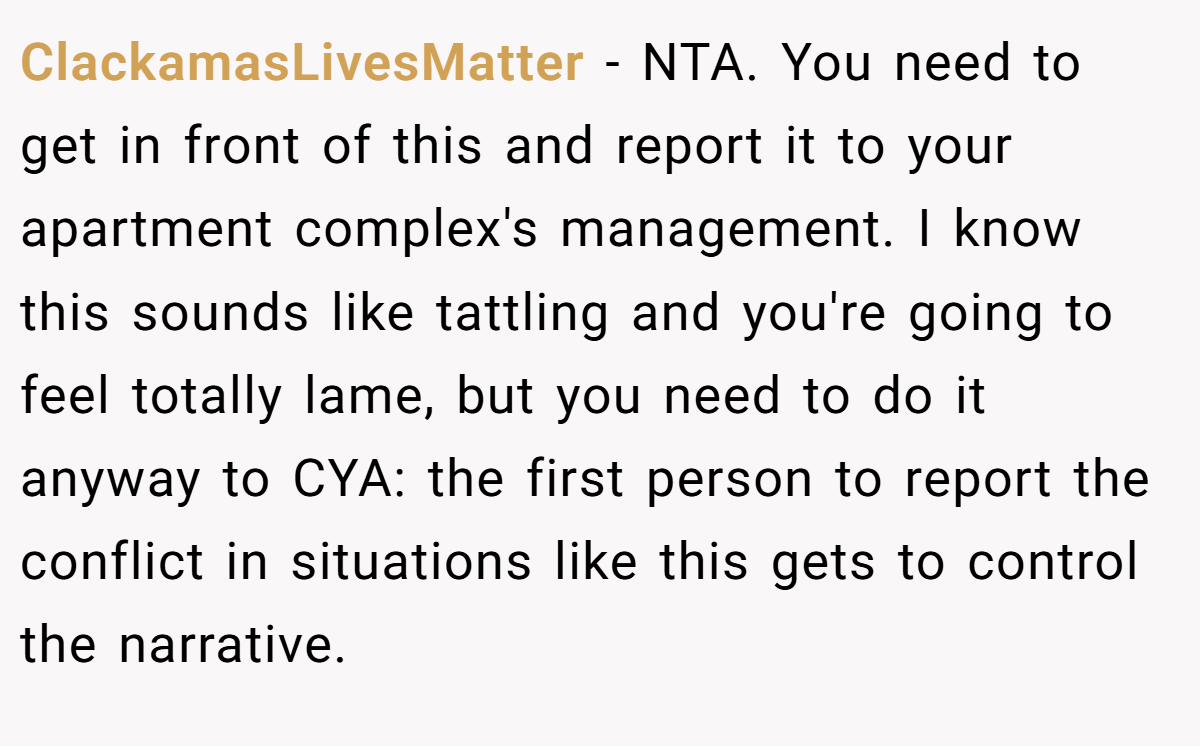 ClackamasLivesMatter − NTA. You need to get in front of this and report it to your apartment complex's management. I know this sounds like tattling and you're going to feel totally lame, but you need to do it anyway to CYA: the first person to report the conflict in situations like this gets to control the narrative.