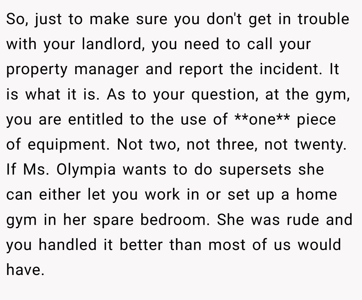So, just to make sure you don't get in trouble with your landlord, you need to call your property manager and report the incident. It is what it is. As to your question, at the gym, you are entitled to the use of **one** piece of equipment. Not two, not three, not twenty. If Ms. Olympia wants to do supersets she can either let you work in or set up a home gym in her spare bedroom. She was rude and you handled it better than most of us would have.