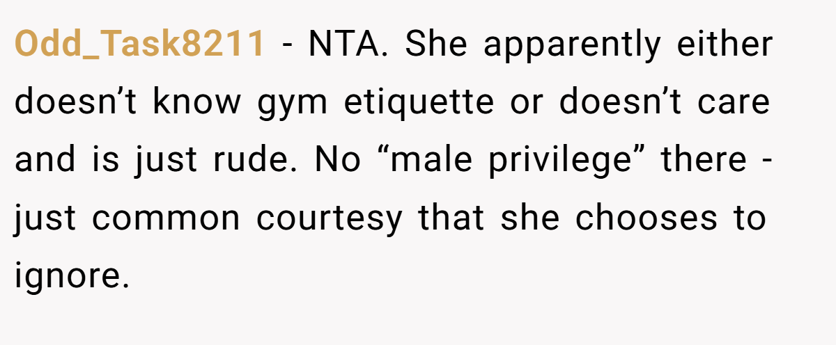 Odd_Task8211 − NTA. She apparently either doesn’t know gym etiquette or doesn’t care and is just rude. No “male privilege” there - just common courtesy that she chooses to ignore.