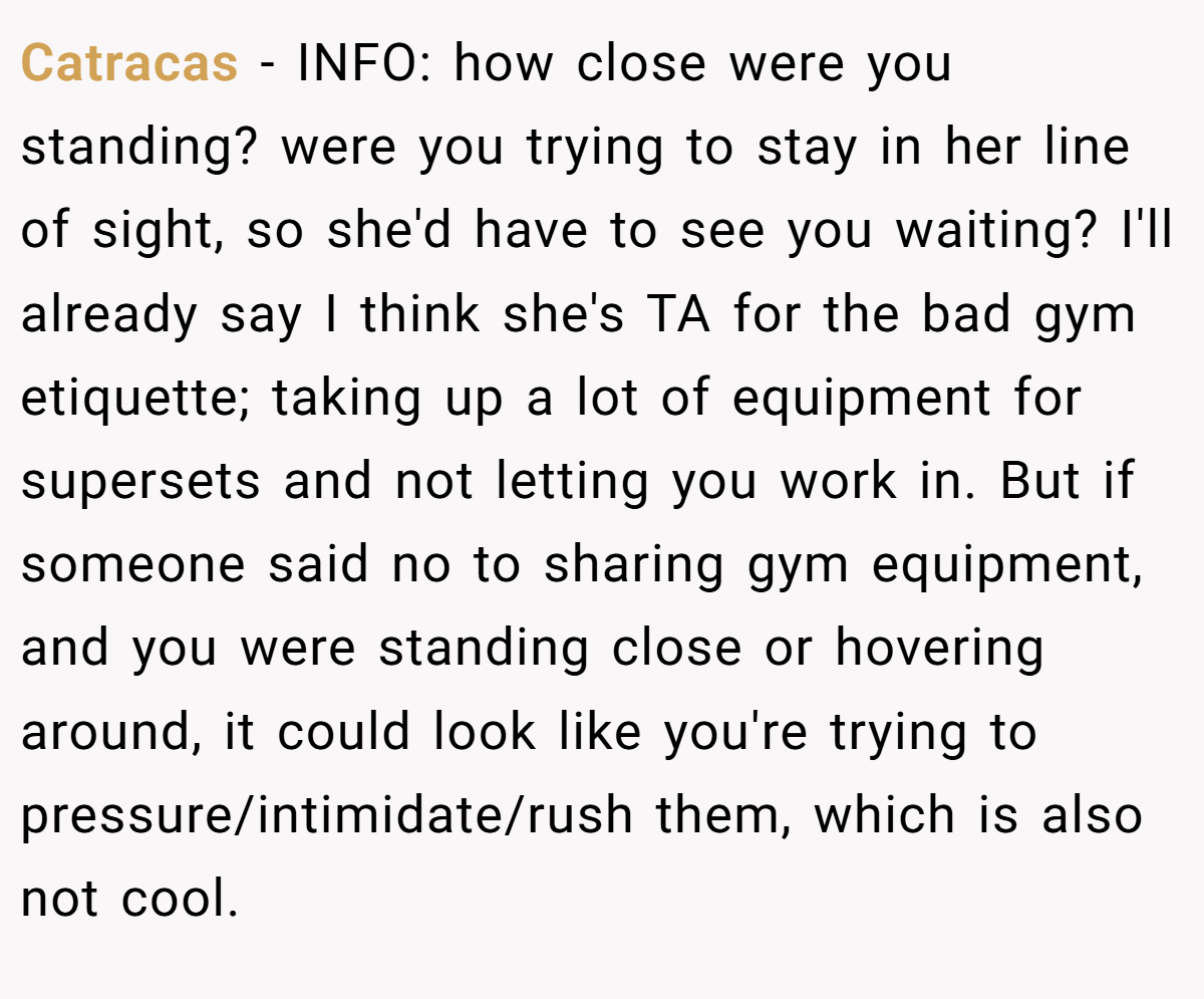 Catracas − INFO: how close were you standing? were you trying to stay in her line of sight, so she'd have to see you waiting? I'll already say I think she's TA for the bad gym etiquette; taking up a lot of equipment for supersets and not letting you work in. But if someone said no to sharing gym equipment, and you were standing close or hovering around, it could look like you're trying to pressure/intimidate/rush them, which is also not cool.