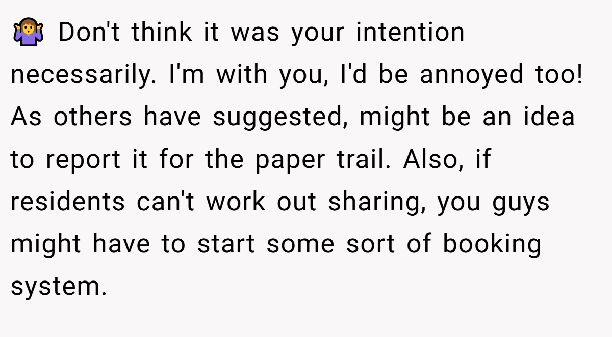 🤷‍♀ Don't think it was your intention necessarily. I'm with you, I'd be annoyed too! As others have suggested, might be an idea to report it for the paper trail. Also, if residents can't work out sharing, you guys might have to start some sort of booking system.