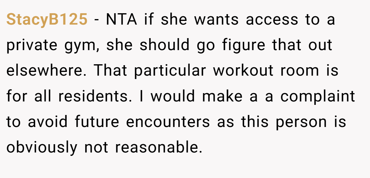 StacyB125 − NTA if she wants access to a private gym, she should go figure that out elsewhere. That particular workout room is for all residents. I would make a a complaint to avoid future encounters as this person is obviously not reasonable.