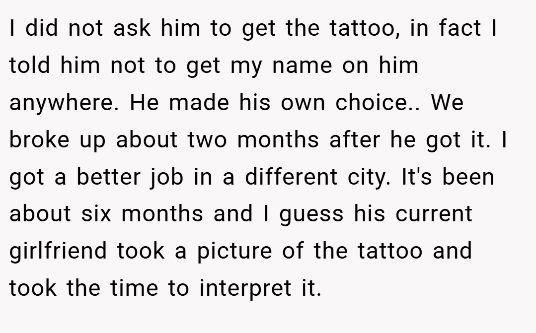 I did not ask him to get the tattoo, in fact I told him not to get my name on him anywhere. He made his own choice.. We broke up about two months after he got it. I got a better job in a different city. It's been about six months and I guess his current girlfriend took a picture of the tattoo and took the time to interpret it.