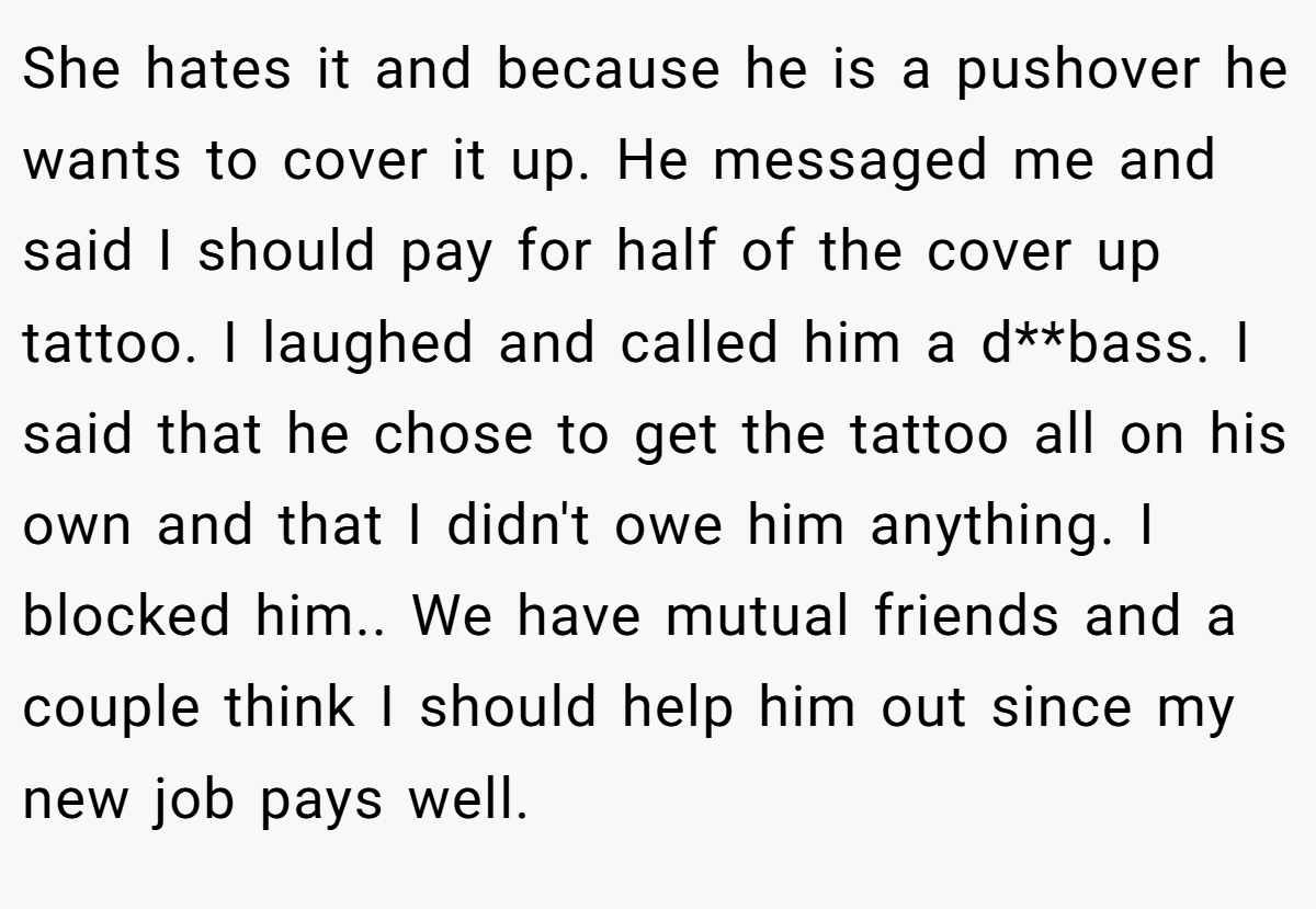 She hates it and because he is a pushover he wants to cover it up. He messaged me and said I should pay for half of the cover up tattoo. I laughed and called him a d**bass. I said that he chose to get the tattoo all on his own and that I didn't owe him anything. I blocked him.. We have mutual friends and a couple think I should help him out since my new job pays well.