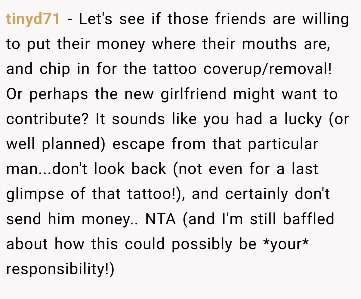 tinyd71 − Let's see if those friends are willing to put their money where their mouths are, and chip in for the tattoo coverup/removal! Or perhaps the new girlfriend might want to contribute? It sounds like you had a lucky (or well planned) escape from that particular man...don't look back (not even for a last glimpse of that tattoo!), and certainly don't send him money.. NTA (and I'm still baffled about how this could possibly be *your* responsibility!)