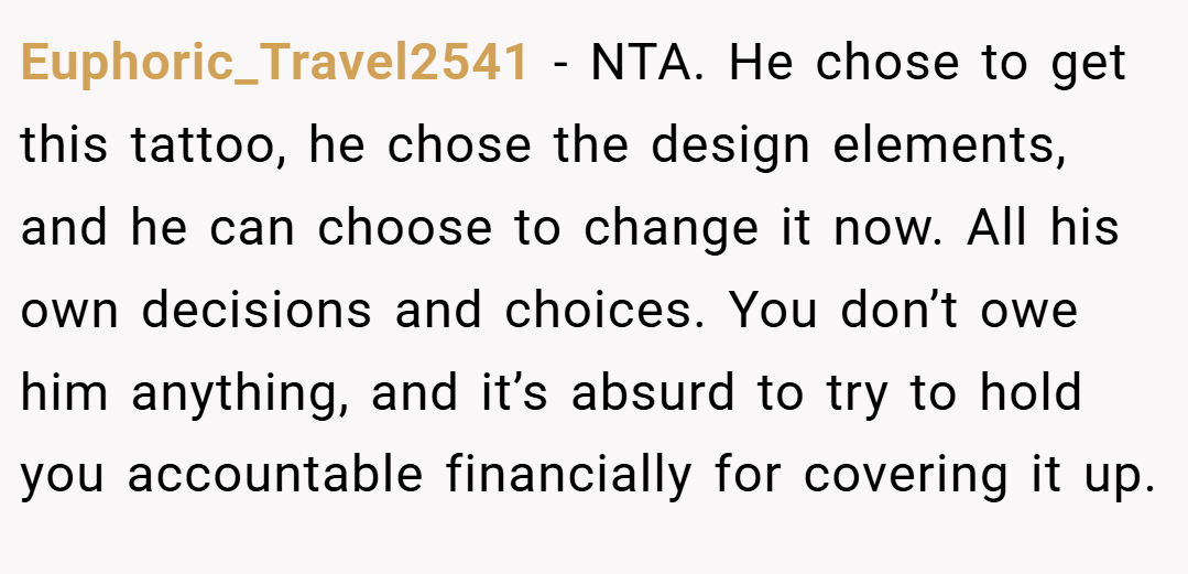 Euphoric_Travel2541 − NTA. He chose to get this tattoo, he chose the design elements, and he can choose to change it now. All his own decisions and choices. You don’t owe him anything, and it’s absurd to try to hold you accountable financially for covering it up.