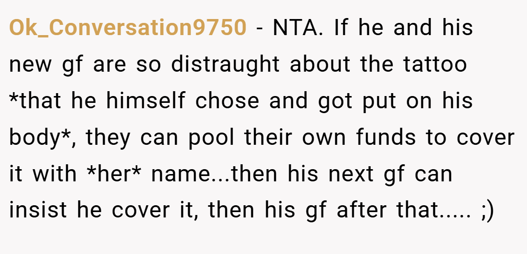 Ok_Conversation9750 − NTA. If he and his new gf are so distraught about the tattoo *that he himself chose and got put on his body*, they can pool their own funds to cover it with *her* name...then his next gf can insist he cover it, then his gf after that..... ;)