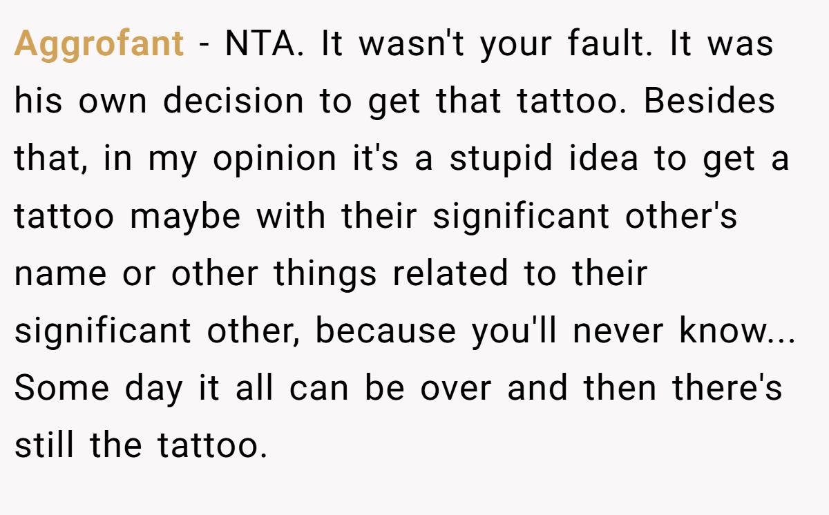 Aggrofant − NTA. It wasn't your fault. It was his own decision to get that tattoo. Besides that, in my opinion it's a stupid idea to get a tattoo maybe with their significant other's name or other things related to their significant other, because you'll never know... Some day it all can be over and then there's still the tattoo.