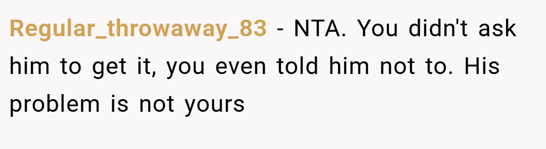 Regular_throwaway_83 − NTA. You didn't ask him to get it, you even told him not to. His problem is not yours