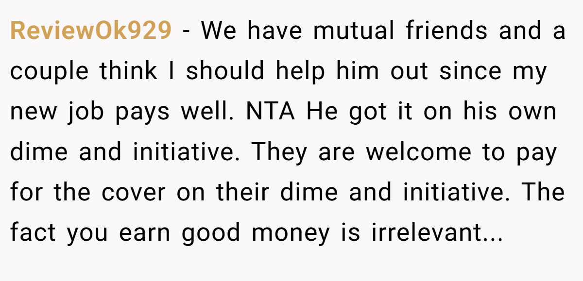 ReviewOk929 − We have mutual friends and a couple think I should help him out since my new job pays well. NTA He got it on his own dime and initiative. They are welcome to pay for the cover on their dime and initiative. The fact you earn good money is irrelevant...