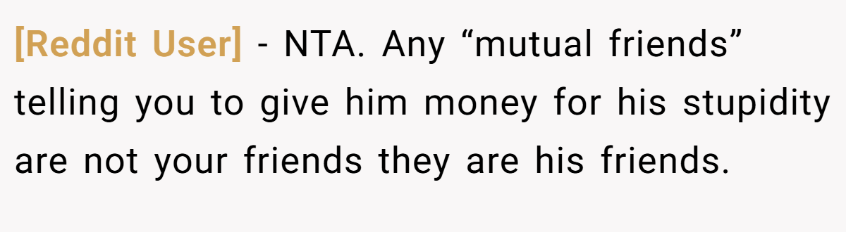 [Reddit User] − NTA. Any “mutual friends” telling you to give him money for his stupidity are not your friends they are his friends.