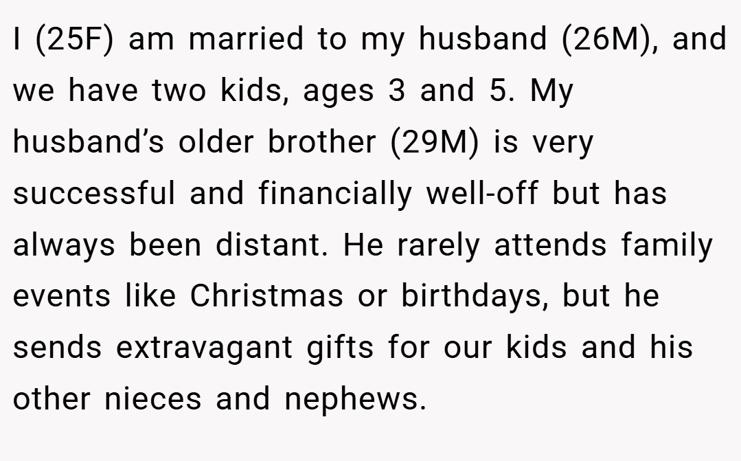 I (25F) am married to my husband (26M), and we have two kids, ages 3 and 5. My husband’s older brother (29M) is very successful and financially well-off but has always been distant. He rarely attends family events like Christmas or birthdays, but he sends extravagant gifts for our kids and his other nieces and nephews.