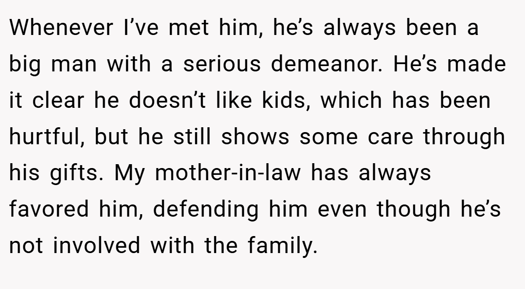 Whenever I’ve met him, he’s always been a big man with a serious demeanor. He’s made it clear he doesn’t like kids, which has been hurtful, but he still shows some care through his gifts. My mother-in-law has always favored him, defending him even though he’s not involved with the family.