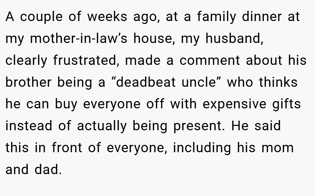 A couple of weeks ago, at a family dinner at my mother-in-law’s house, my husband, clearly frustrated, made a comment about his brother being a “deadbeat uncle” who thinks he can buy everyone off with expensive gifts instead of actually being present. He said this in front of everyone, including his mom and dad.
