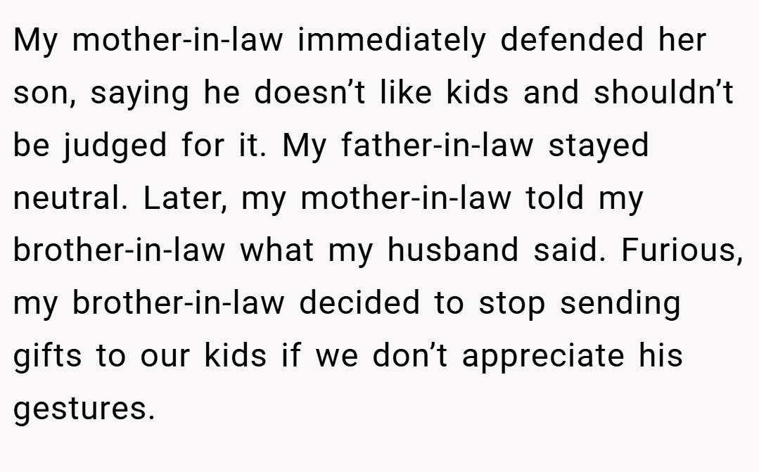 My mother-in-law immediately defended her son, saying he doesn’t like kids and shouldn’t be judged for it. My father-in-law stayed neutral. Later, my mother-in-law told my brother-in-law what my husband said. Furious, my brother-in-law decided to stop sending gifts to our kids if we don’t appreciate his gestures.