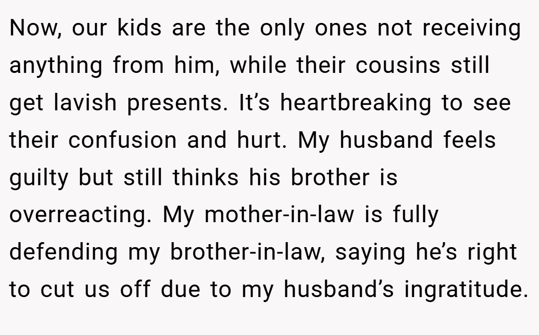 Now, our kids are the only ones not receiving anything from him, while their cousins still get lavish presents. It’s heartbreaking to see their confusion and hurt. My husband feels guilty but still thinks his brother is overreacting. My mother-in-law is fully defending my brother-in-law, saying he’s right to cut us off due to my husband’s ingratitude.
