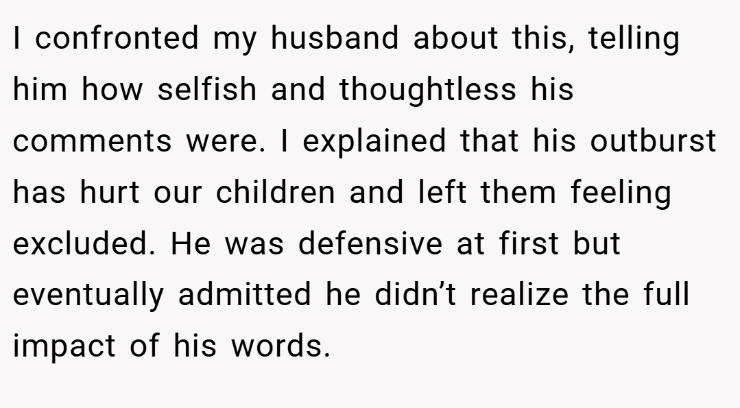 I confronted my husband about this, telling him how selfish and thoughtless his comments were. I explained that his outburst has hurt our children and left them feeling excluded. He was defensive at first but eventually admitted he didn’t realize the full impact of his words.