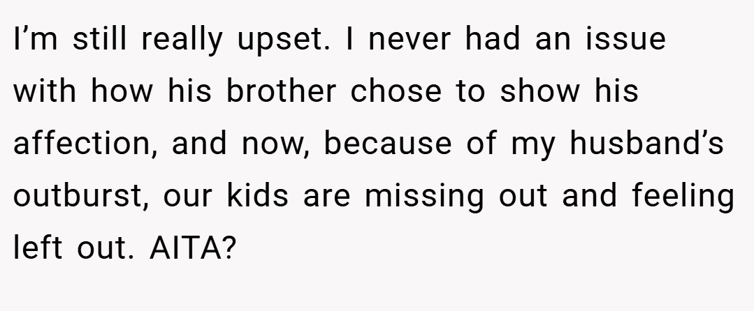I’m still really upset. I never had an issue with how his brother chose to show his affection, and now, because of my husband’s outburst, our kids are missing out and feeling left out. AITA?