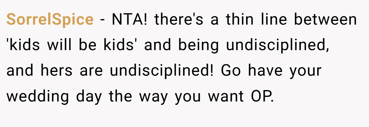 SorrelSpice −  NTA! there's a thin line between 'kids will be kids' and being undisciplined, and hers are undisciplined! Go have your wedding day the way you want OP.
