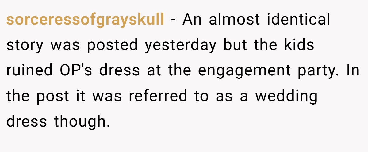 sorceressofgrayskull −  An almost identical story was posted yesterday but the kids ruined OP's dress at the engagement party. In the post it was referred to as a wedding dress though.