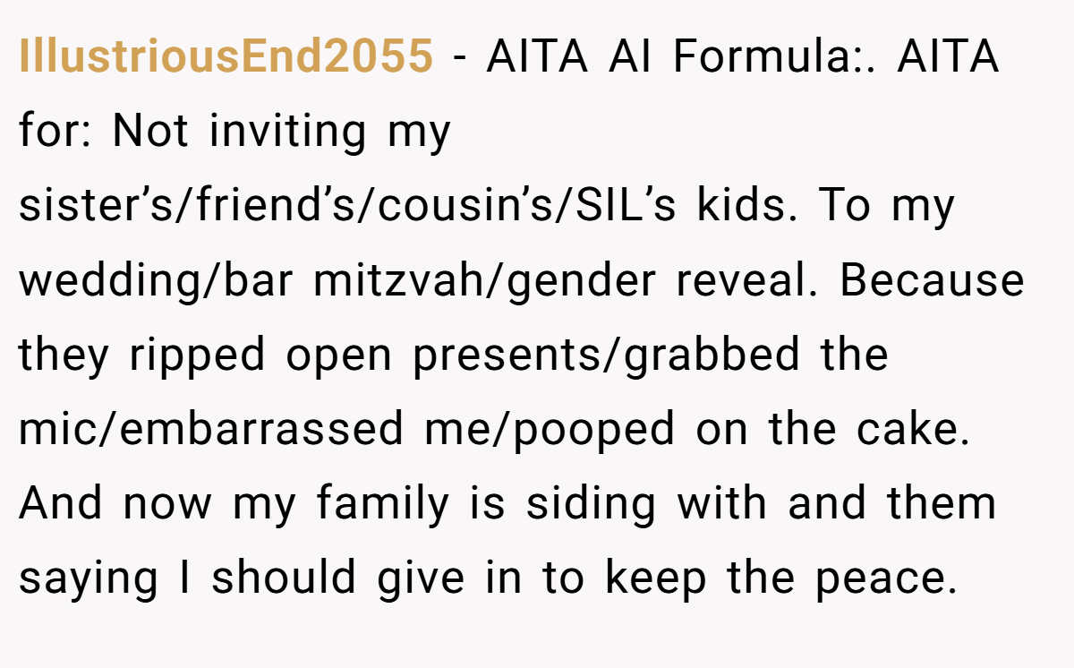 IllustriousEnd2055 −  AITA AI Formula:. AITA for: Not inviting my sister’s/friend’s/cousin’s/SIL’s kids. To my wedding/bar mitzvah/gender reveal. Because they ripped open presents/grabbed the mic/embarrassed me/pooped on the cake. And now my family is siding with and them saying I should give in to keep the peace.