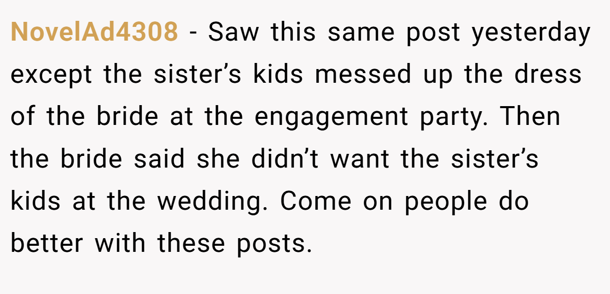 NovelAd4308 −  Saw this same post yesterday except the sister’s kids messed up the dress of the bride at the engagement party. Then the bride said she didn’t want the sister’s kids at the wedding. Come on people do better with these posts.