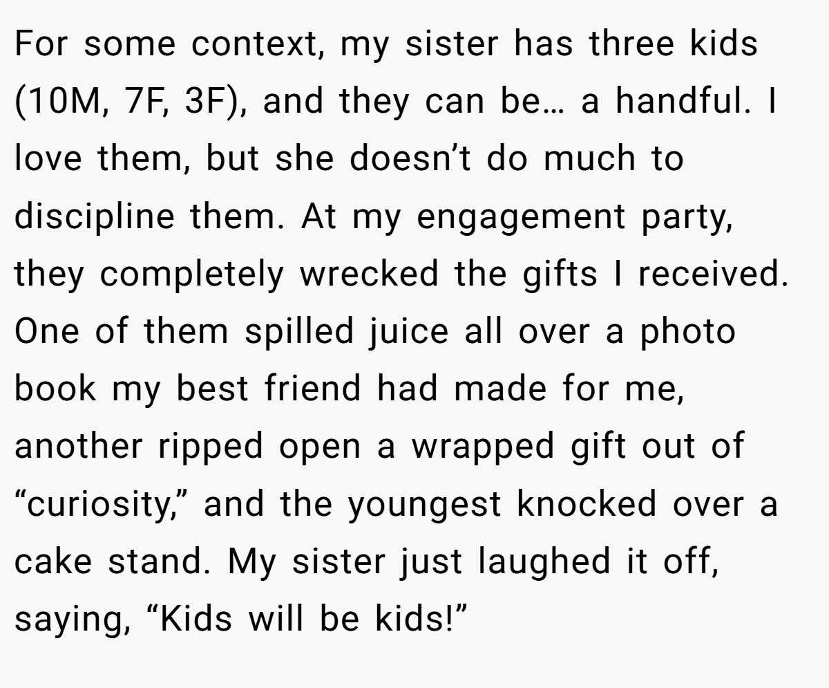 For some context, my sister has three kids (10M, 7F, 3F), and they can be… a handful. I love them, but she doesn’t do much to discipline them. At my engagement party, they completely wrecked the gifts I received. One of them spilled juice all over a photo book my best friend had made for me, another ripped open a wrapped gift out of “curiosity,” and the youngest knocked over a cake stand. My sister just laughed it off, saying, “Kids will be kids!”