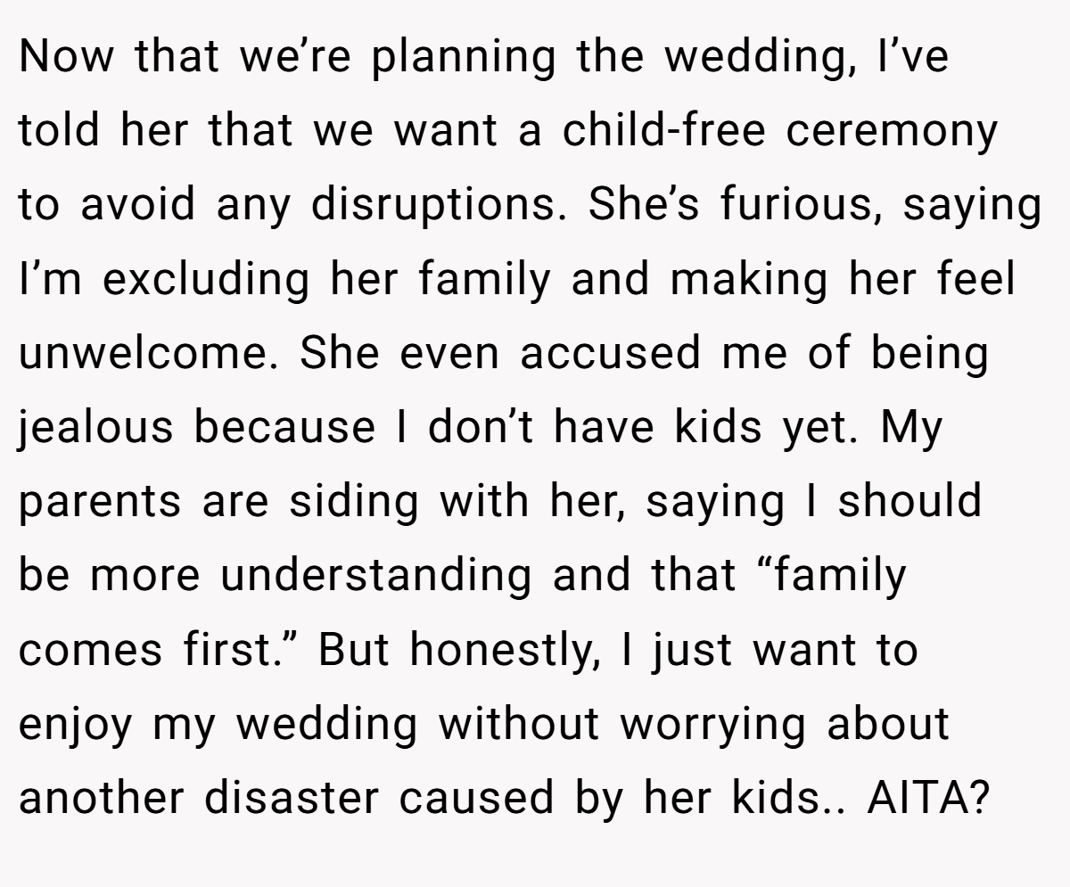 Now that we’re planning the wedding, I’ve told her that we want a child-free ceremony to avoid any disruptions. She’s furious, saying I’m excluding her family and making her feel unwelcome. She even accused me of being jealous because I don’t have kids yet. My parents are siding with her, saying I should be more understanding and that “family comes first.” But honestly, I just want to enjoy my wedding without worrying about another disaster caused by her kids.. AITA?