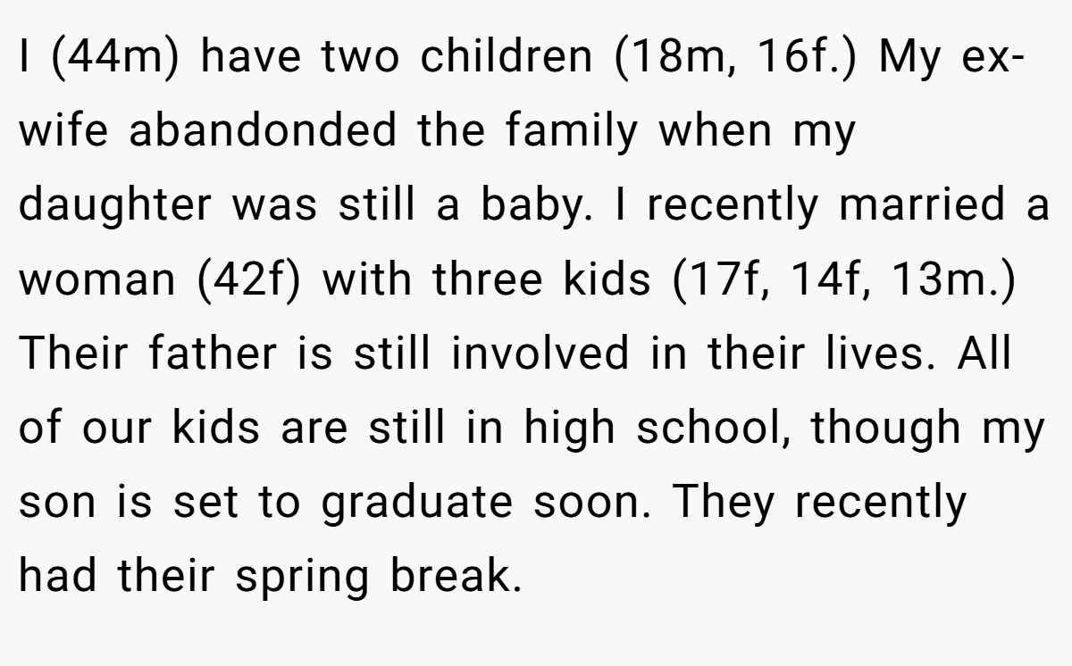 I (44m) have two children (18m, 16f.) My ex-wife abandonded the family when my daughter was still a baby. I recently married a woman (42f) with three kids (17f, 14f, 13m.) Their father is still involved in their lives. All of our kids are still in high school, though my son is set to graduate soon. They recently had their spring break.