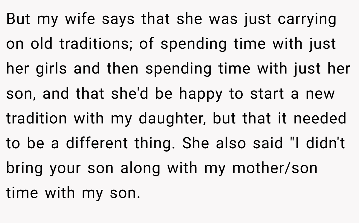 But my wife says that she was just carrying on old traditions; of spending time with just her girls and then spending time with just her son, and that she'd be happy to start a new tradition with my daughter, but that it needed to be a different thing. She also said 