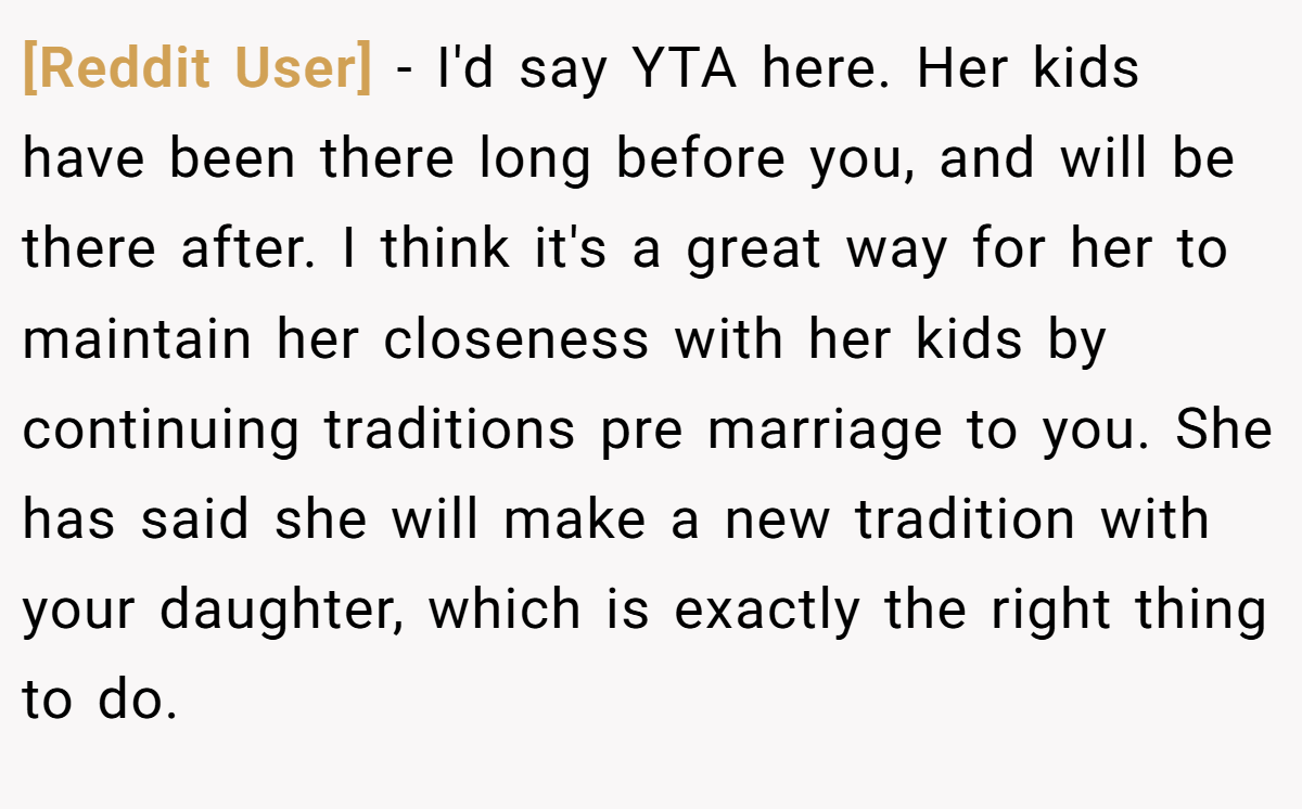 [Reddit User] − I'd say YTA here. Her kids have been there long before you, and will be there after. I think it's a great way for her to maintain her closeness with her kids by continuing traditions pre marriage to you. She has said she will make a new tradition with your daughter, which is exactly the right thing to do.