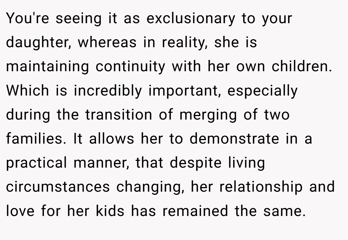 You're seeing it as exclusionary to your daughter, whereas in reality, she is maintaining continuity with her own children. Which is incredibly important, especially during the transition of merging of two families. It allows her to demonstrate in a practical manner, that despite living circumstances changing, her relationship and love for her kids has remained the same.