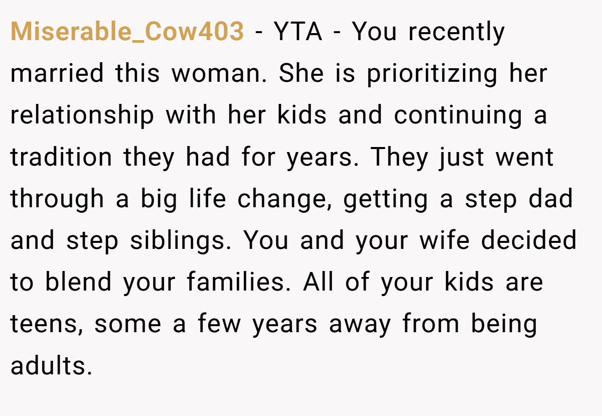 Miserable_Cow403 − YTA - You recently married this woman. She is prioritizing her relationship with her kids and continuing a tradition they had for years. They just went through a big life change, getting a step dad and step siblings. You and your wife decided to blend your families. All of your kids are teens, some a few years away from being adults.