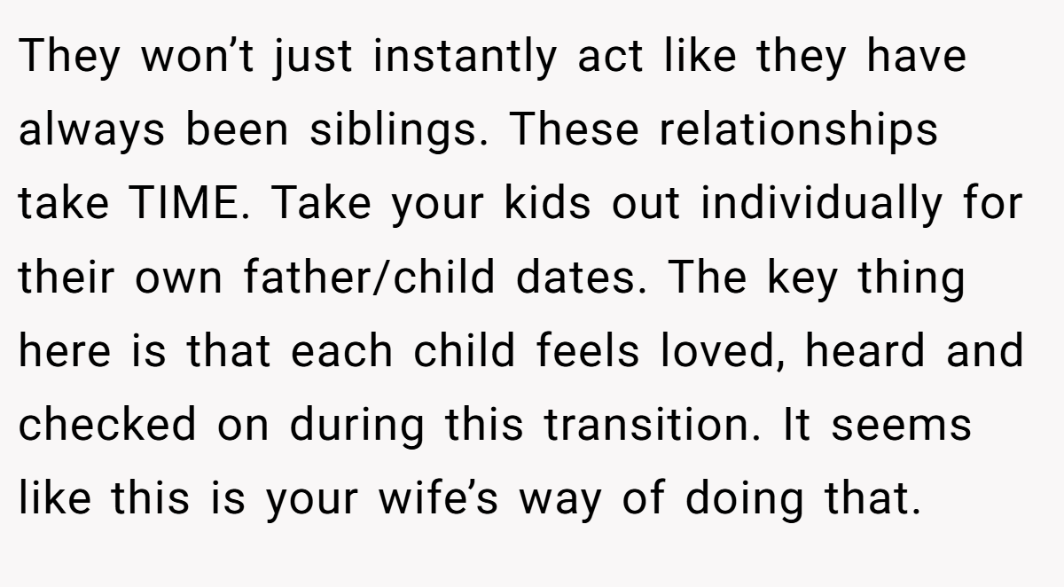 They won’t just instantly act like they have always been siblings. These relationships take TIME. Take your kids out individually for their own father/child dates. The key thing here is that each child feels loved, heard and checked on during this transition. It seems like this is your wife’s way of doing that.