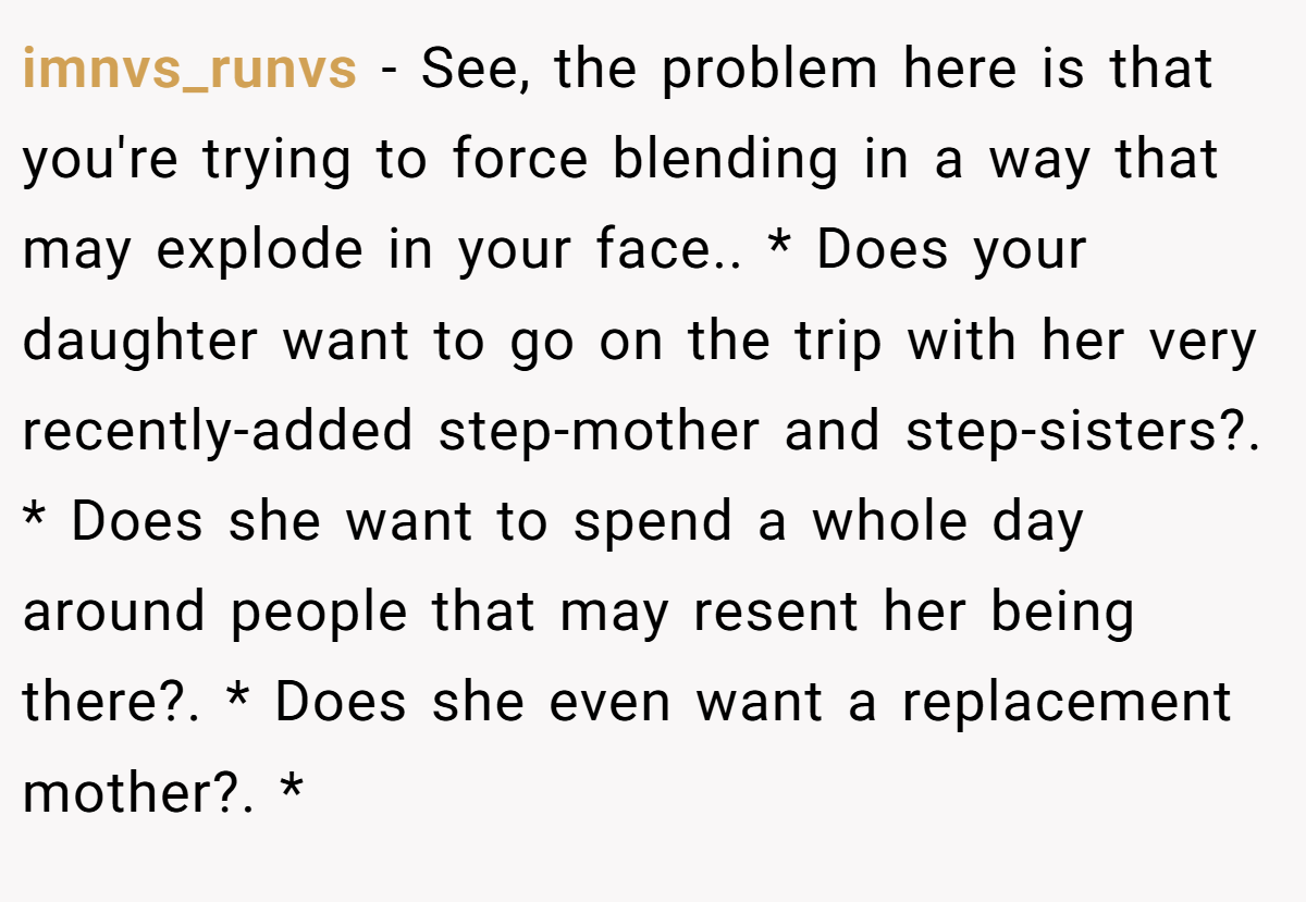 imnvs_runvs − See, the problem here is that you're trying to force blending in a way that may explode in your face.. * Does your daughter want to go on the trip with her very recently-added step-mother and step-sisters?. * Does she want to spend a whole day around people that may resent her being there?. * Does she even want a replacement mother?. *
