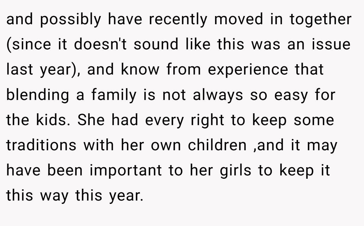 and possibly have recently moved in together (since it doesn't sound like this was an issue last year), and know from experience that blending a family is not always so easy for the kids. She had every right to keep some traditions with her own children ,and it may have been important to her girls to keep it this way this year.