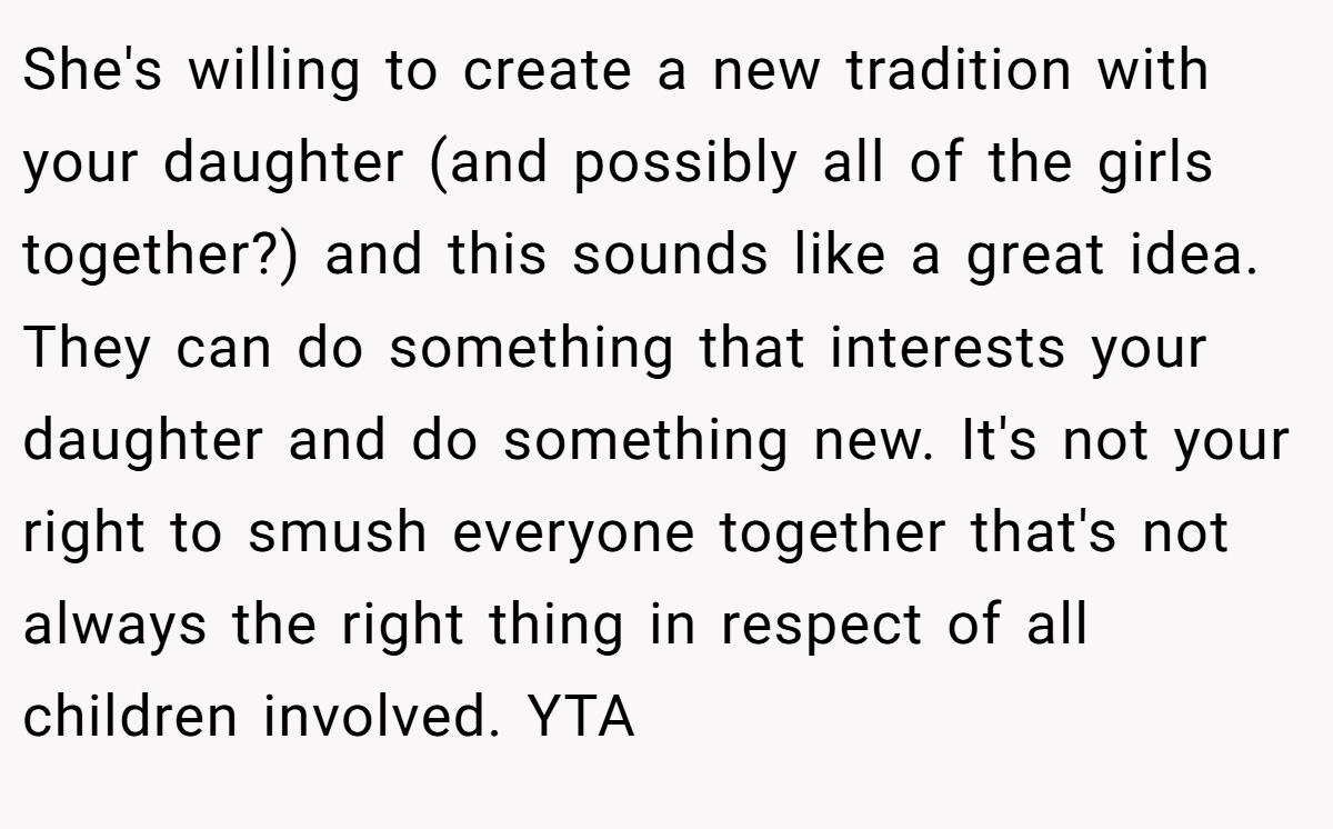 She's willing to create a new tradition with your daughter (and possibly all of the girls together?) and this sounds like a great idea. They can do something that interests your daughter and do something new. It's not your right to smush everyone together that's not always the right thing in respect of all children involved. YTA