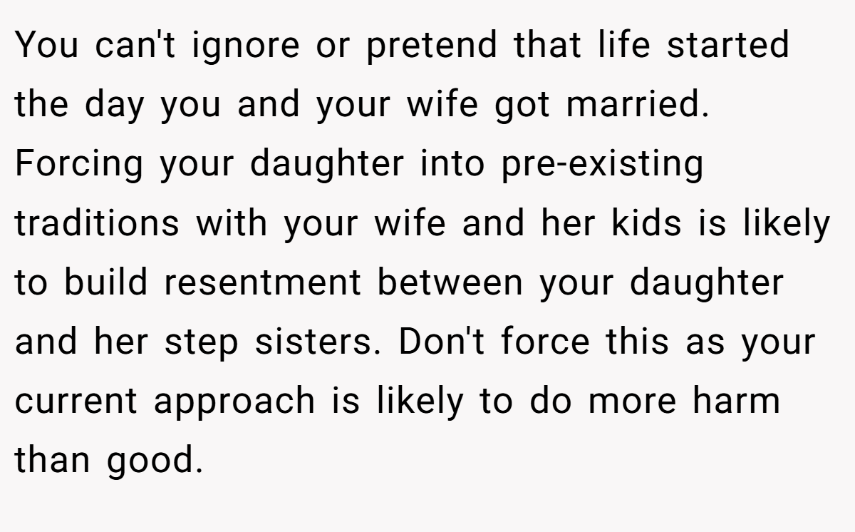You can't ignore or pretend that life started the day you and your wife got married. Forcing your daughter into pre-existing traditions with your wife and her kids is likely to build resentment between your daughter and her step sisters. Don't force this as your current approach is likely to do more harm than good.
