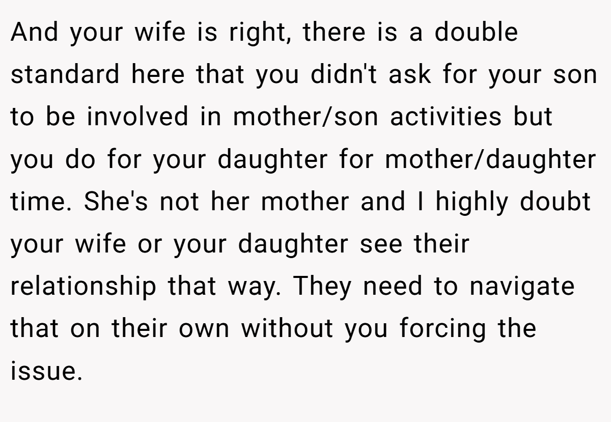 And your wife is right, there is a double standard here that you didn't ask for your son to be involved in mother/son activities but you do for your daughter for mother/daughter time. She's not her mother and I highly doubt your wife or your daughter see their relationship that way. They need to navigate that on their own without you forcing the issue.