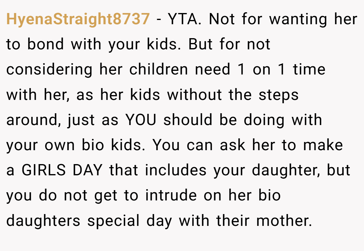 HyenaStraight8737 − YTA. Not for wanting her to bond with your kids. But for not considering her children need 1 on 1 time with her, as her kids without the steps around, just as YOU should be doing with your own bio kids. You can ask her to make a GIRLS DAY that includes your daughter, but you do not get to intrude on her bio daughters special day with their mother.