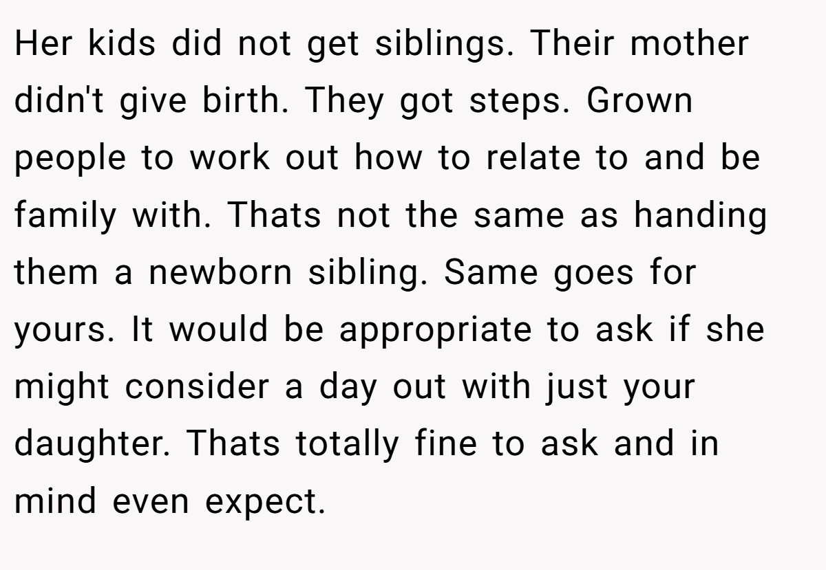 Her kids did not get siblings. Their mother didn't give birth. They got steps. Grown people to work out how to relate to and be family with. Thats not the same as handing them a newborn sibling. Same goes for yours. It would be appropriate to ask if she might consider a day out with just your daughter. Thats totally fine to ask and in mind even expect.