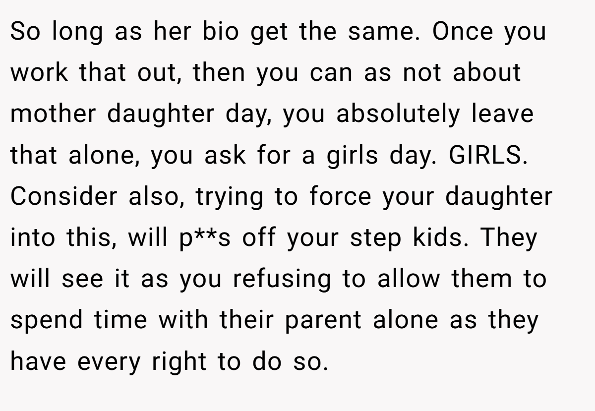 So long as her bio get the same. Once you work that out, then you can as not about mother daughter day, you absolutely leave that alone, you ask for a girls day. GIRLS. Consider also, trying to force your daughter into this, will p**s off your step kids. They will see it as you refusing to allow them to spend time with their parent alone as they have every right to do so.