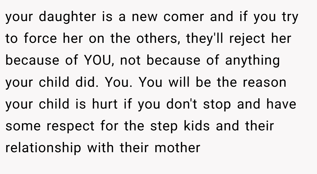 your daughter is a new comer and if you try to force her on the others, they'll reject her because of YOU, not because of anything your child did. You. You will be the reason your child is hurt if you don't stop and have some respect for the step kids and their relationship with their mother