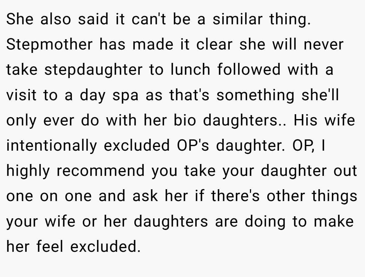 She also said it can't be a similar thing. Stepmother has made it clear she will never take stepdaughter to lunch followed with a visit to a day spa as that's something she'll only ever do with her bio daughters.. His wife intentionally excluded OP's daughter. OP, I highly recommend you take your daughter out one on one and ask her if there's other things your wife or her daughters are doing to make her feel excluded.