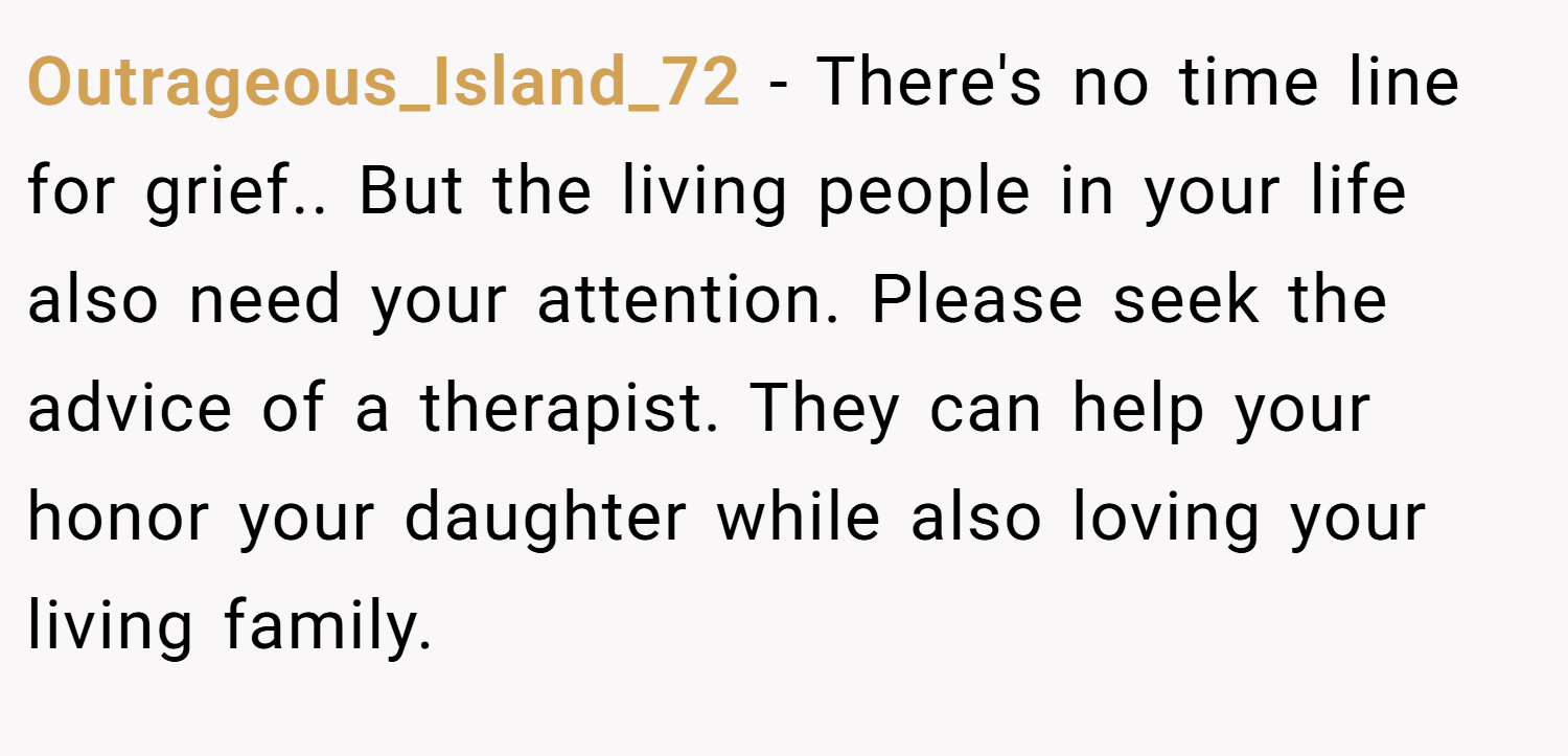 Outrageous_Island_72 − There's no time line for grief.. But the living people in your life also need your attention. Please seek the advice of a therapist. They can help your honor your daughter while also loving your living family.