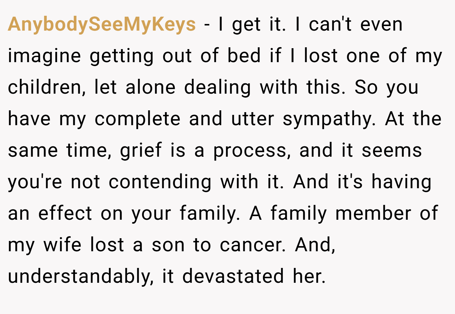 AnybodySeeMyKeys − I get it. I can't even imagine getting out of bed if I lost one of my children, let alone dealing with this. So you have my complete and utter sympathy. At the same time, grief is a process, and it seems you're not contending with it. And it's having an effect on your family. A family member of my wife lost a son to cancer. And, understandably, it devastated her.