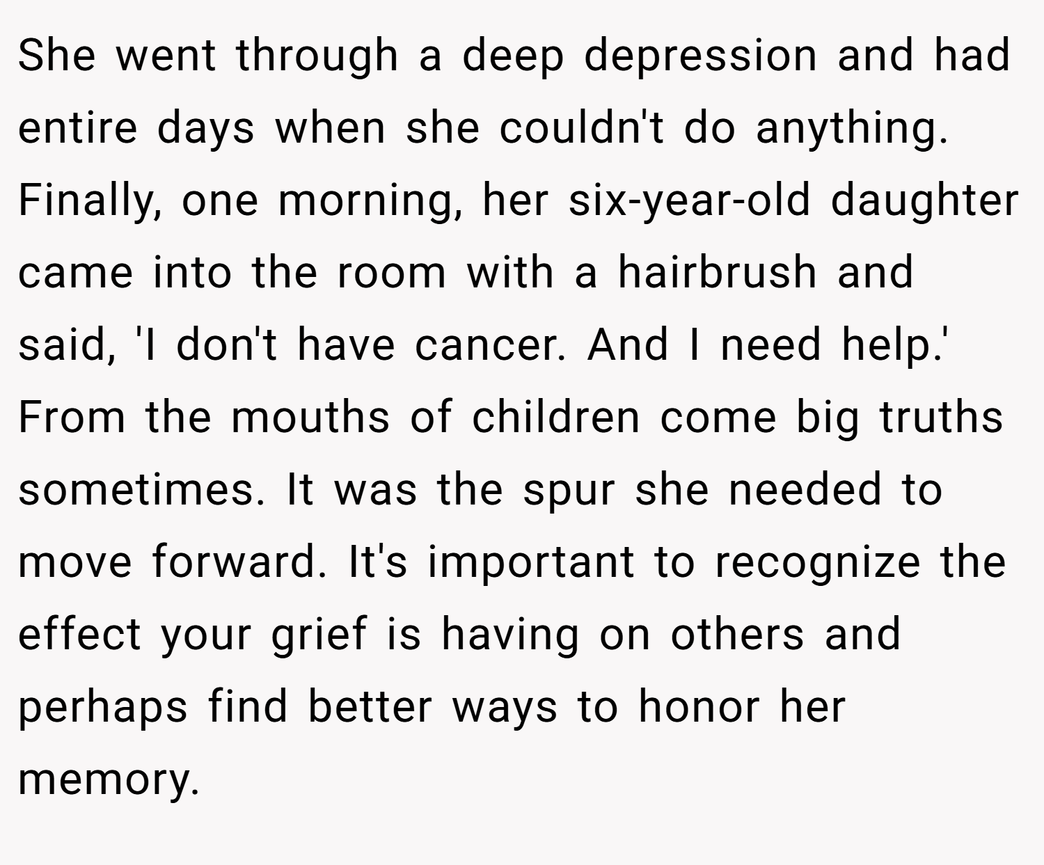 She went through a deep depression and had entire days when she couldn't do anything. Finally, one morning, her six-year-old daughter came into the room with a hairbrush and said, 'I don't have cancer. And I need help.' From the mouths of children come big truths sometimes. It was the spur she needed to move forward. It's important to recognize the effect your grief is having on others and perhaps find better ways to honor her memory.