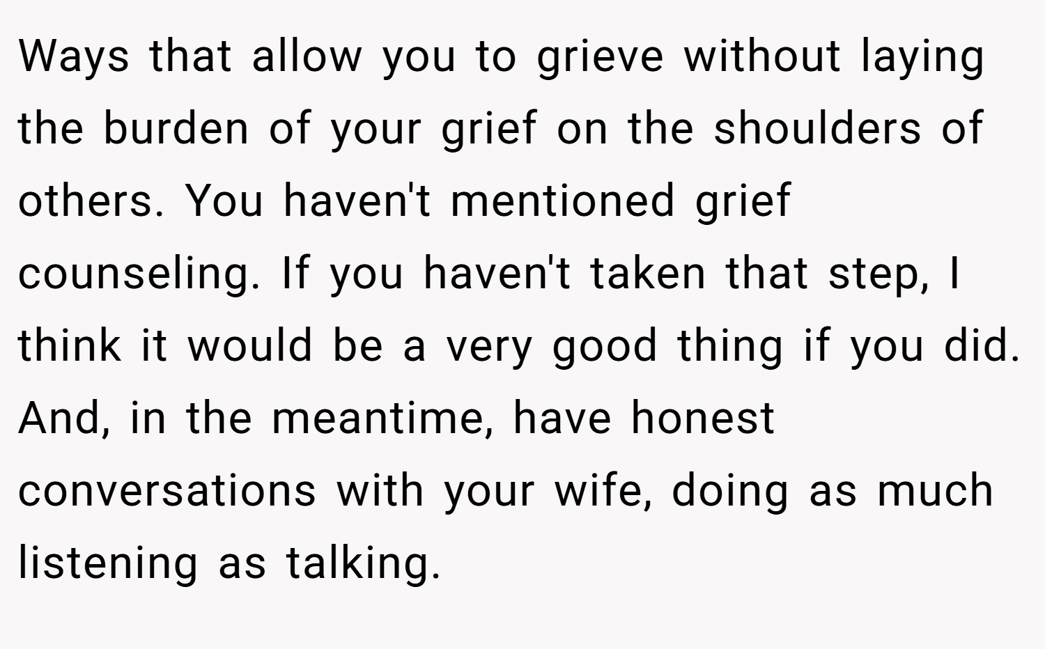 Ways that allow you to grieve without laying the burden of your grief on the shoulders of others. You haven't mentioned grief counseling. If you haven't taken that step, I think it would be a very good thing if you did. And, in the meantime, have honest conversations with your wife, doing as much listening as talking.