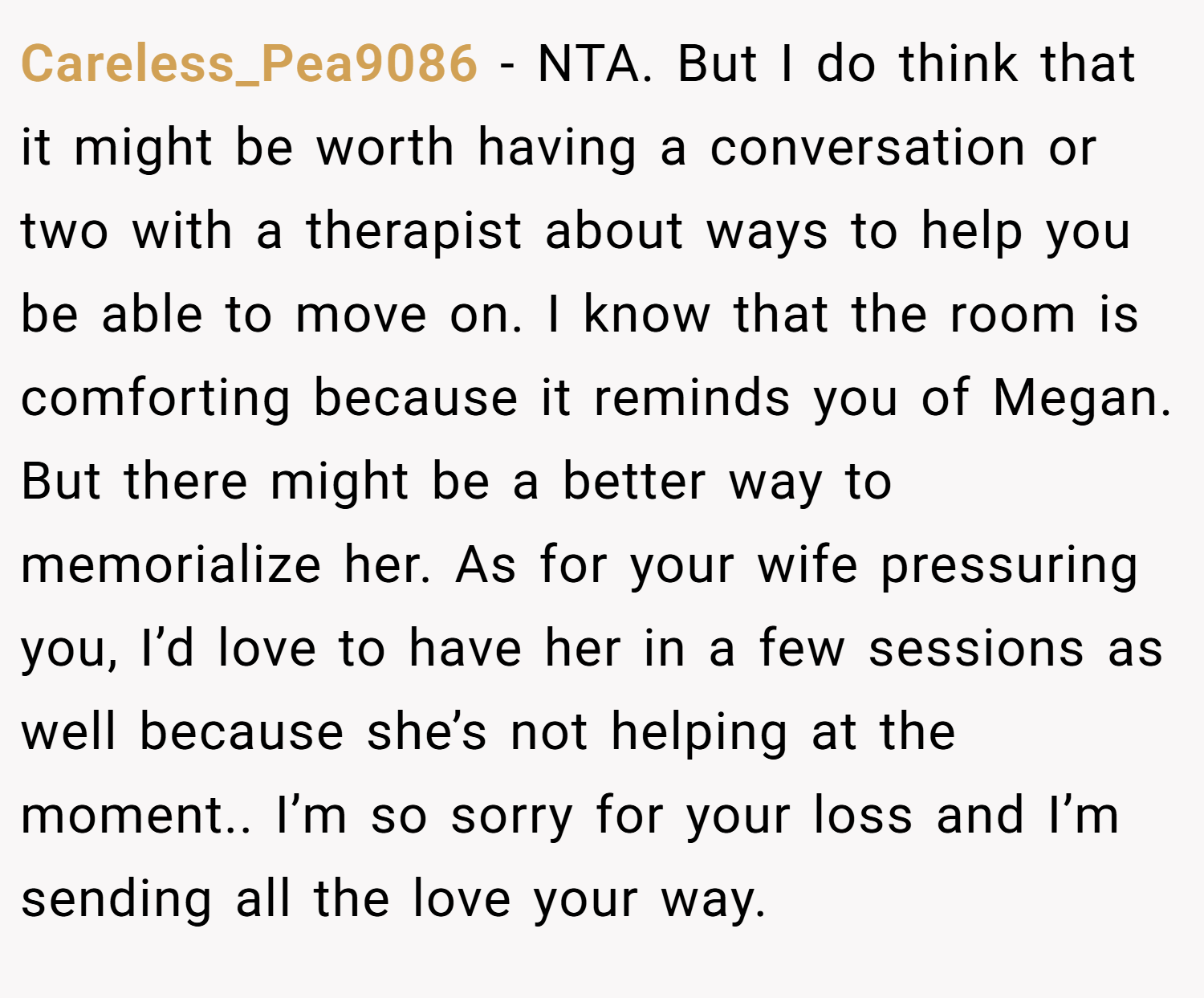 Careless_Pea9086 − NTA. But I do think that it might be worth having a conversation or two with a therapist about ways to help you be able to move on. I know that the room is comforting because it reminds you of Megan. But there might be a better way to memorialize her. As for your wife pressuring you, I’d love to have her in a few sessions as well because she’s not helping at the moment.. I’m so sorry for your loss and I’m sending all the love your way.