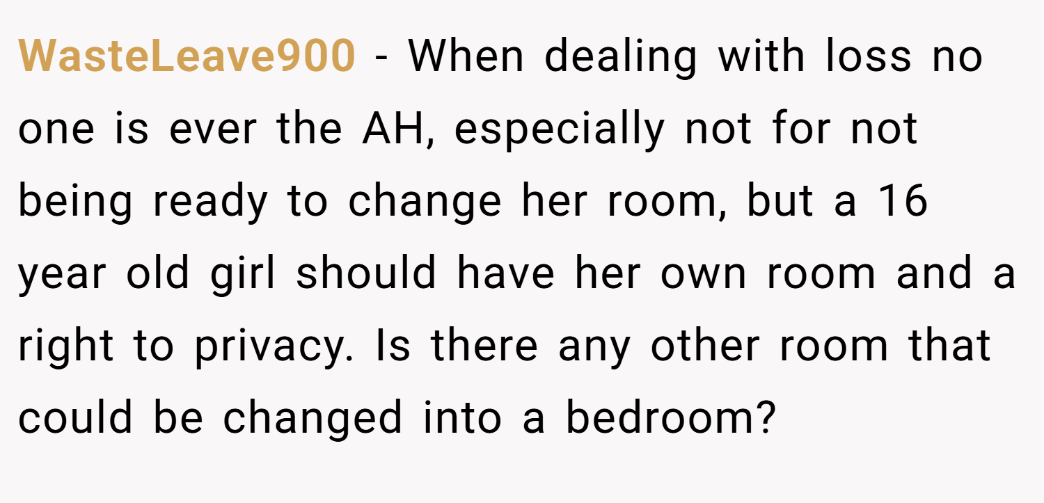 WasteLeave900 − When dealing with loss no one is ever the AH, especially not for not being ready to change her room, but a 16 year old girl should have her own room and a right to privacy. Is there any other room that could be changed into a bedroom?